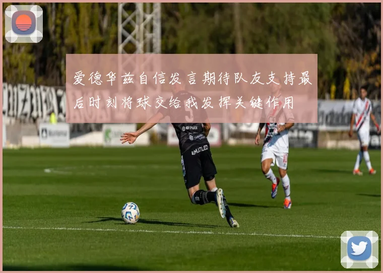 爱德华兹自信发言期待队友支持最后时刻将球交给我发挥关键作用