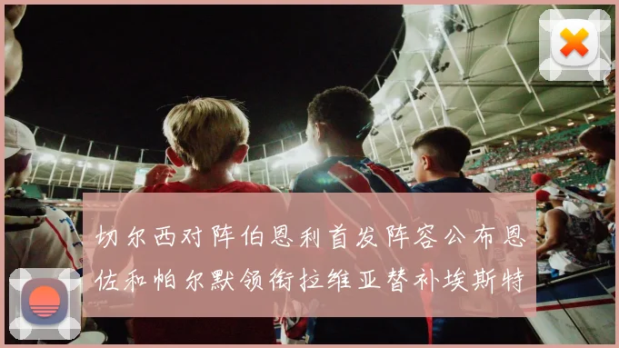 切尔西对阵伯恩利首发阵容公布恩佐和帕尔默领衔拉维亚替补埃斯特旺因伤缺席