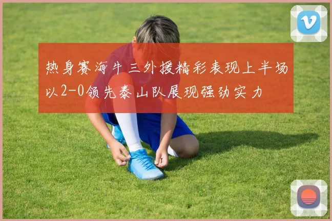 热身赛海牛三外援精彩表现上半场以2-0领先泰山队展现强劲实力