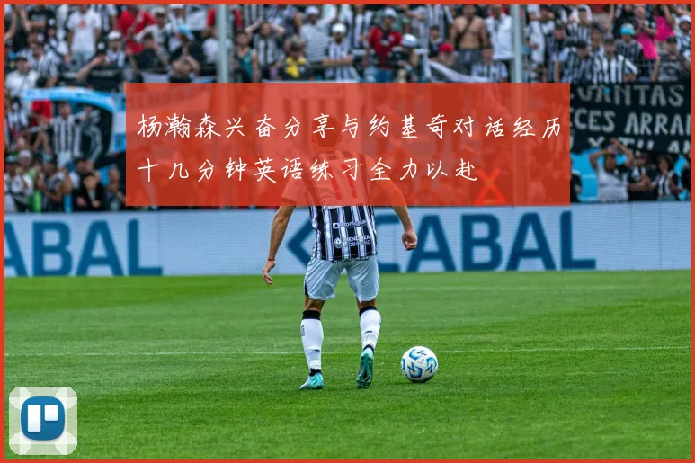 杨瀚森兴奋分享与约基奇对话经历十几分钟英语练习全力以赴