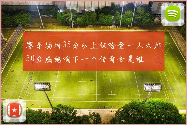 赛季场均35分以上仅哈登一人大帅50分成绝响下一个传奇会是谁