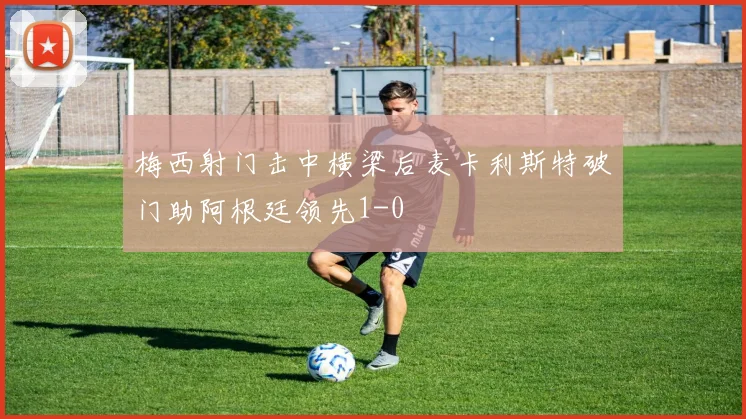 梅西射门击中横梁后麦卡利斯特破门助阿根廷领先1-0