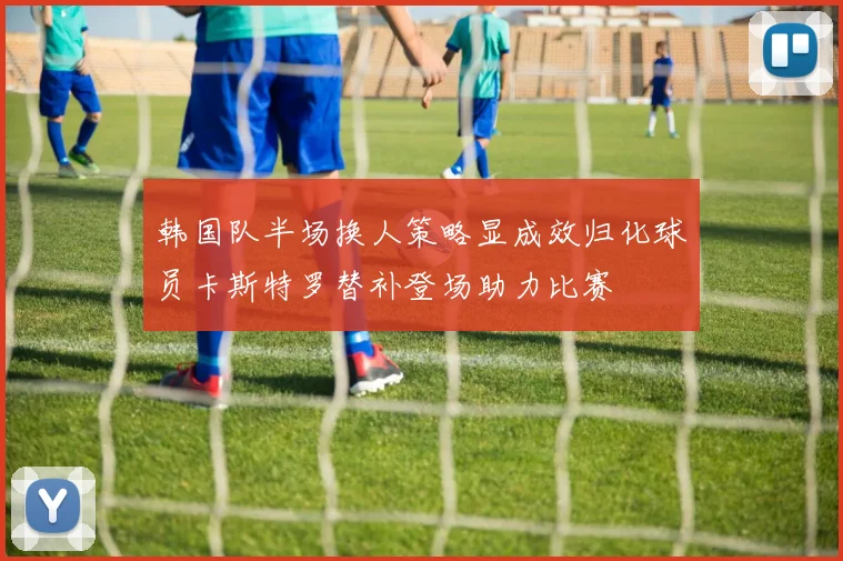 韩国队半场换人策略显成效归化球员卡斯特罗替补登场助力比赛