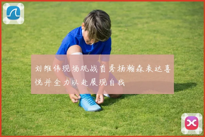 刘维伟现场观战首秀杨瀚森表达喜悦并全力以赴展现自我