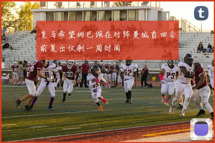 皇马希望姆巴佩在对阵曼城首回合前复出仅剩一周时间