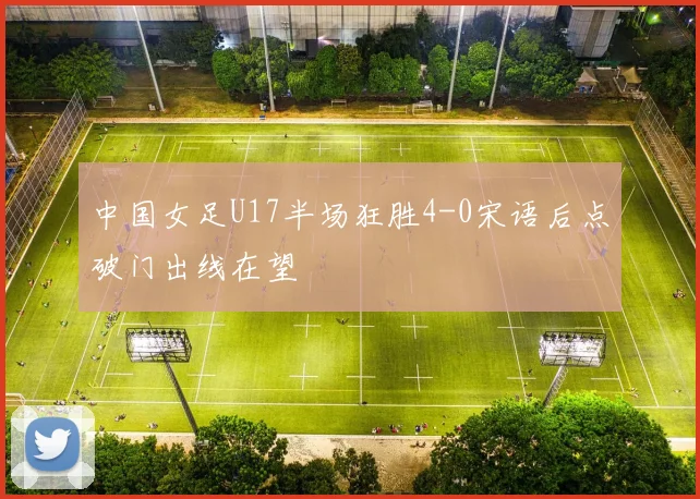 中国女足U17半场狂胜4-0宋语后点破门出线在望