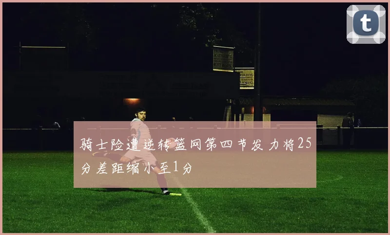 骑士险遭逆转篮网第四节发力将25分差距缩小至1分