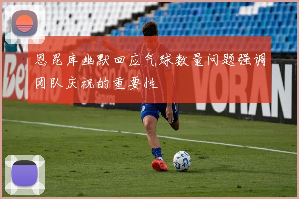 恩昆库幽默回应气球数量问题强调团队庆祝的重要性