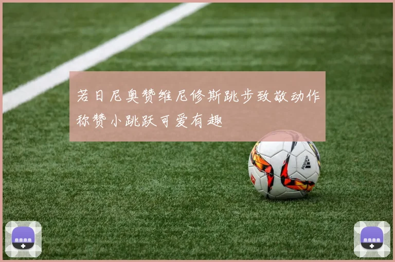 若日尼奥赞维尼修斯跳步致敬动作称赞小跳跃可爱有趣