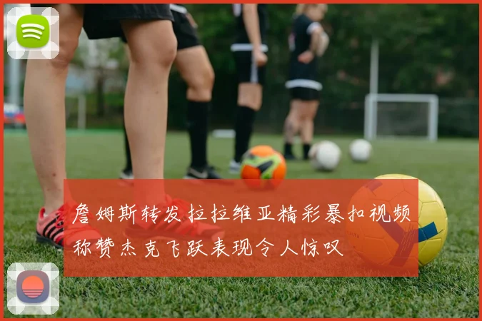 詹姆斯转发拉拉维亚精彩暴扣视频称赞杰克飞跃表现令人惊叹