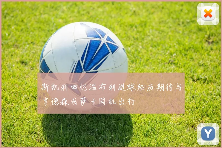 斯凯利回忆温布利进球经历期待与亨德森或萨卡同机出行