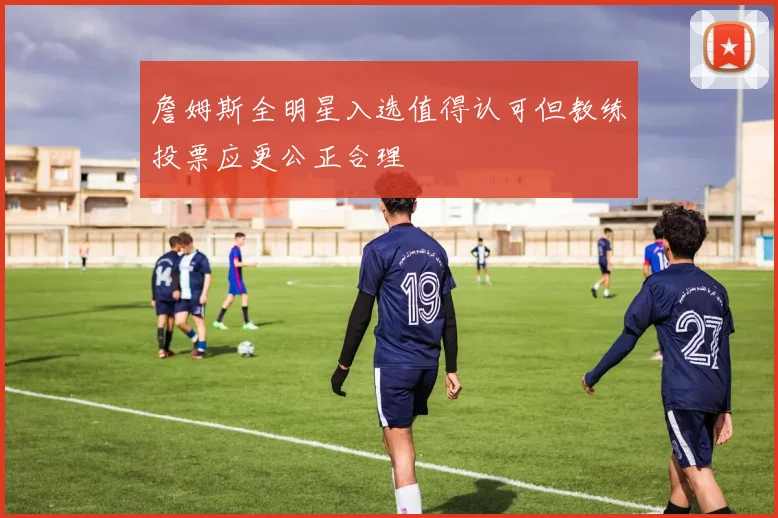 詹姆斯全明星入选值得认可但教练投票应更公正合理