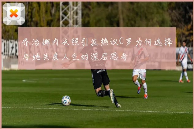 乔治娜内衣照引发热议C罗为何选择与她共度人生的深层思考