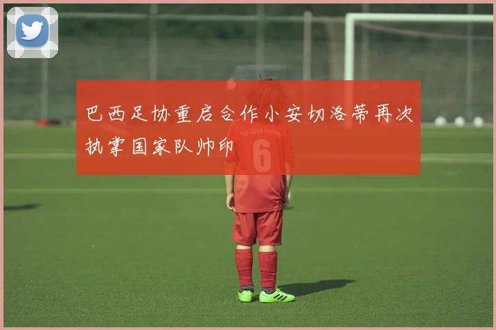 巴西足协重启合作小安切洛蒂再次执掌国家队帅印