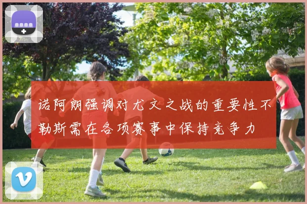 诺阿朗强调对尤文之战的重要性不勒斯需在各项赛事中保持竞争力