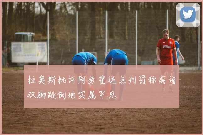 拉奥斯批评阿劳霍送点判罚称离谱双脚跳倒地实属罕见