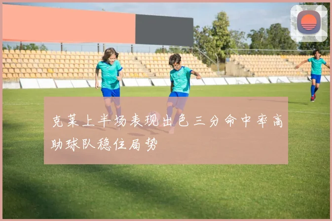 克莱上半场表现出色三分命中率高助球队稳住局势
