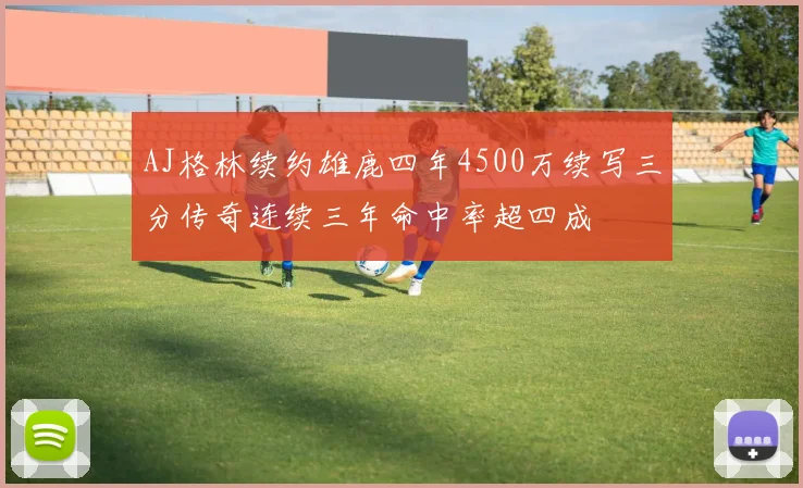 AJ格林续约雄鹿四年4500万续写三分传奇连续三年命中率超四成