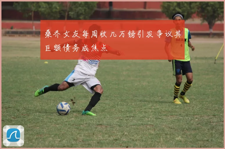 桑乔女友每周收几万镑引发争议其巨额债务成焦点
