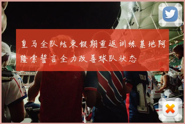 皇马全队结束假期重返训练基地阿隆索誓言全力改善球队状态