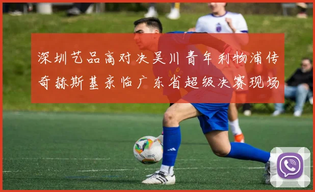 深圳艺品高对决吴川青年利物浦传奇赫斯基亲临广东省超级决赛现场