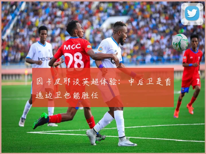 因卡皮耶谈英超体验：中后卫是首选边卫也能胜任
