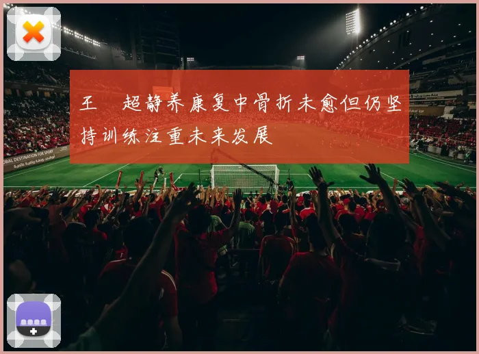 王燊超静养康复中骨折未愈但仍坚持训练注重未来发展