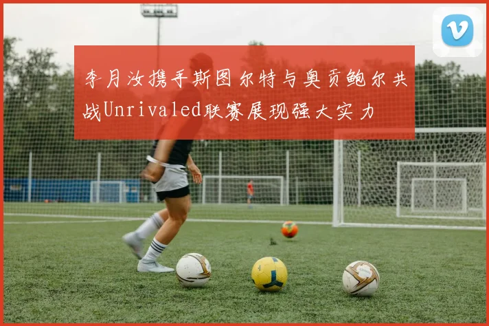 李月汝携手斯图尔特与奥贡鲍尔共战Unrivaled联赛展现强大实力
