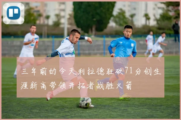 三年前的今天利拉德狂砍71分创生涯新高带领开拓者战胜火箭