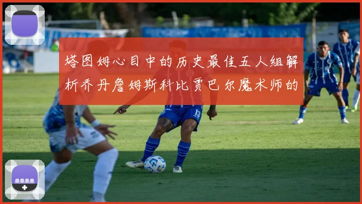 塔图姆心目中的历史最佳五人组解析乔丹詹姆斯科比贾巴尔魔术师的传奇魅力