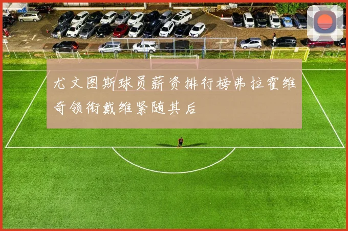 尤文图斯球员薪资排行榜弗拉霍维奇领衔戴维紧随其后
