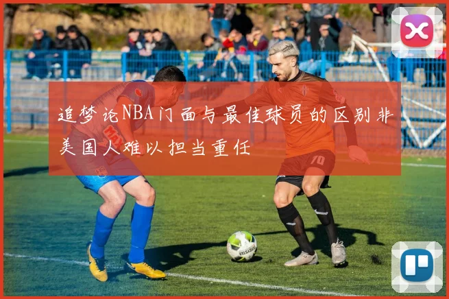 追梦论NBA门面与最佳球员的区别非美国人难以担当重任