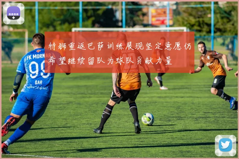 特狮重返巴萨训练展现坚定意愿仍希望继续留队为球队贡献力量