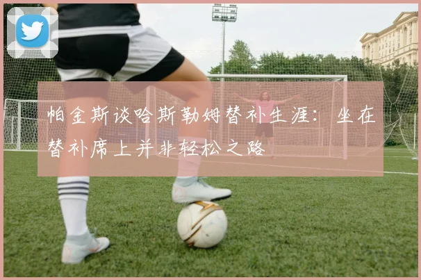 帕金斯谈哈斯勒姆替补生涯：坐在替补席上并非轻松之路