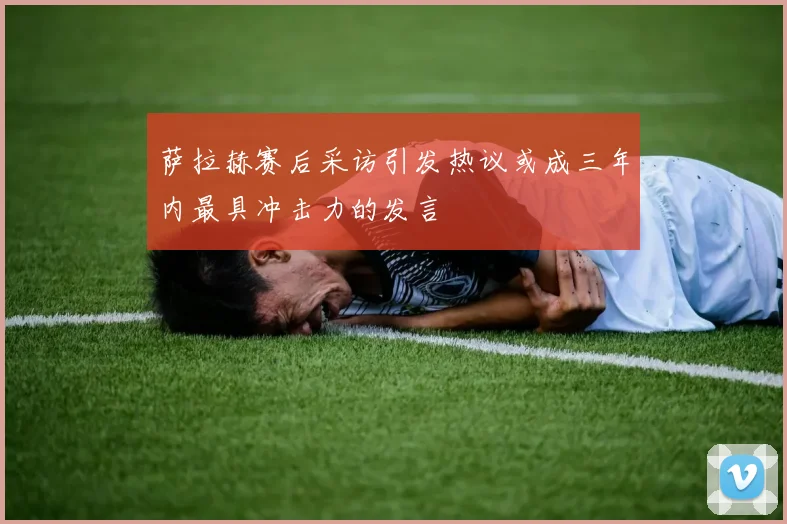萨拉赫赛后采访引发热议或成三年内最具冲击力的发言