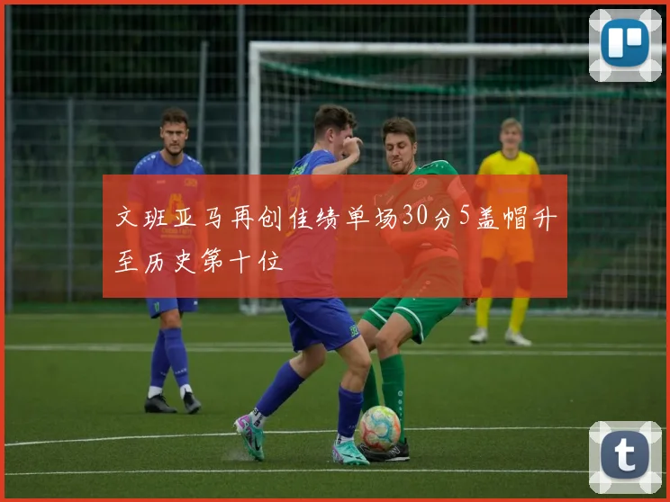 文班亚马再创佳绩单场30分5盖帽升至历史第十位