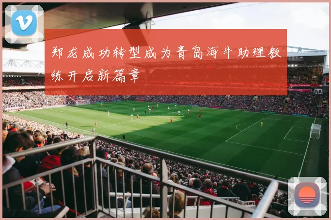 郑龙成功转型成为青岛海牛助理教练开启新篇章