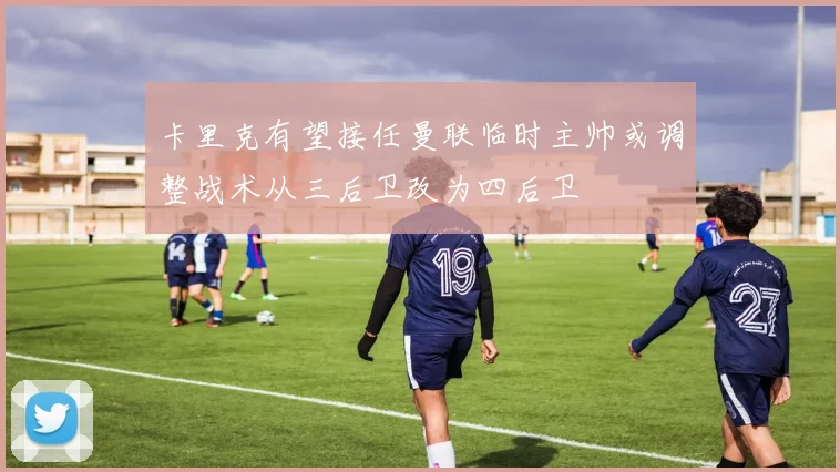 卡里克有望接任曼联临时主帅或调整战术从三后卫改为四后卫
