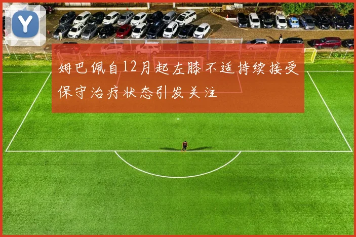 姆巴佩自12月起左膝不适持续接受保守治疗状态引发关注